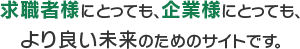 求職者様にとっても、企業様にとっても、より良い未来のためのサイトです。