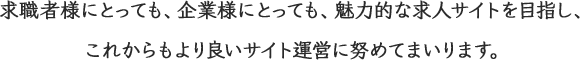 求職者様にとっても、企業様にとっても、魅力的な求人サイトを目指し、これからもより良いサイト運営に努めてまいります。