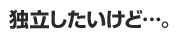 独立したいけど…。